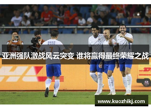 亚洲强队激战风云突变 谁将赢得最终荣耀之战